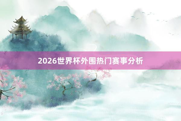 2026世界杯外围热门赛事分析