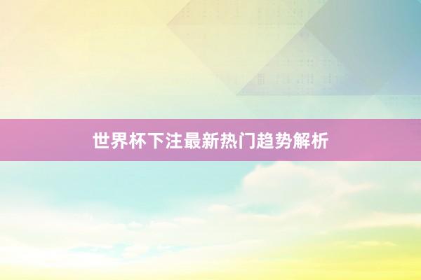 世界杯下注最新热门趋势解析